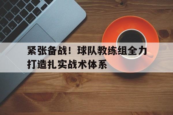 紧张备战！球队教练组全力打造扎实战术体系的简单介绍