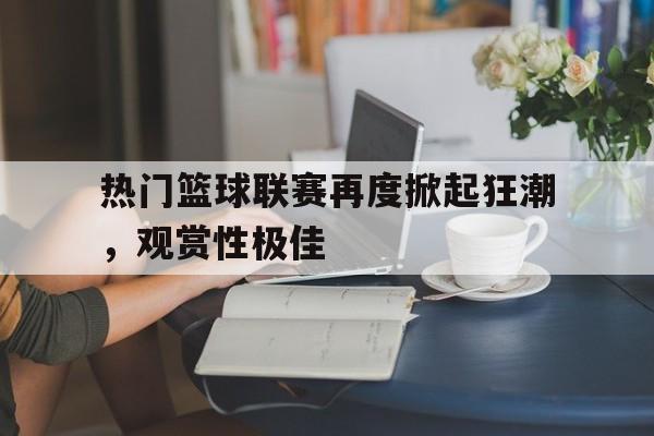 热门篮球联赛再度掀起狂潮，观赏性极佳的简单介绍